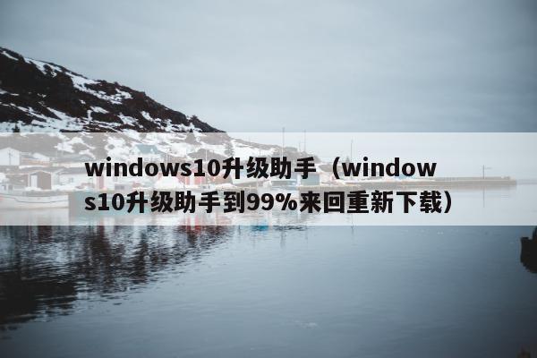 windows10升级助手（windows10升级助手到99%来回重新下载）