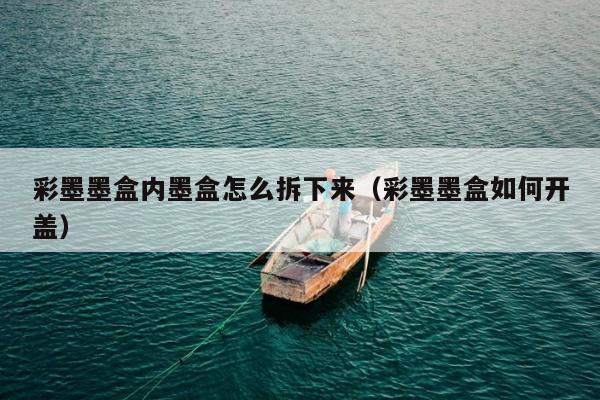 彩墨墨盒内墨盒怎么拆下来（彩墨墨盒如何开盖）