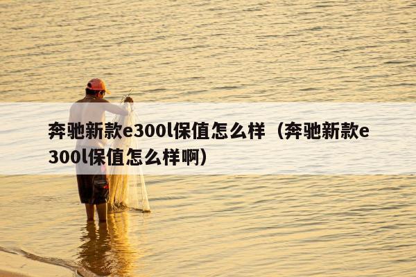 奔驰新款e300l保值怎么样（奔驰新款e300l保值怎么样啊）