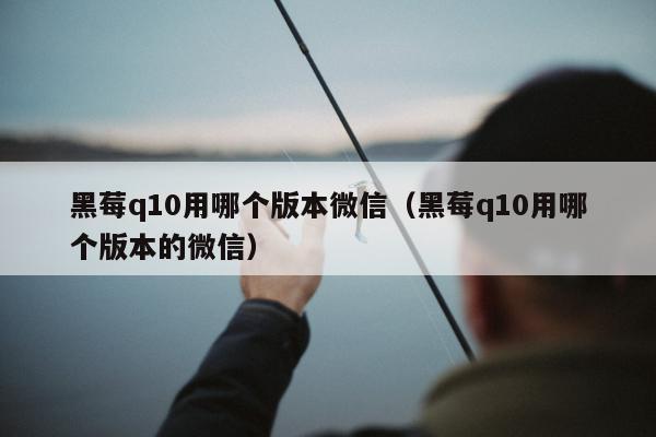 黑莓q10用哪个版本微信（黑莓q10用哪个版本的微信）