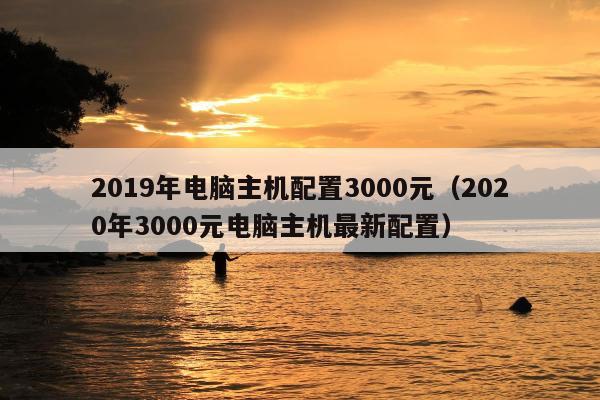 2019年电脑主机配置3000元（2020年3000元电脑主机最新配置）