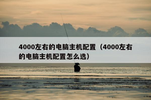 4000左右的电脑主机配置（4000左右的电脑主机配置怎么选）