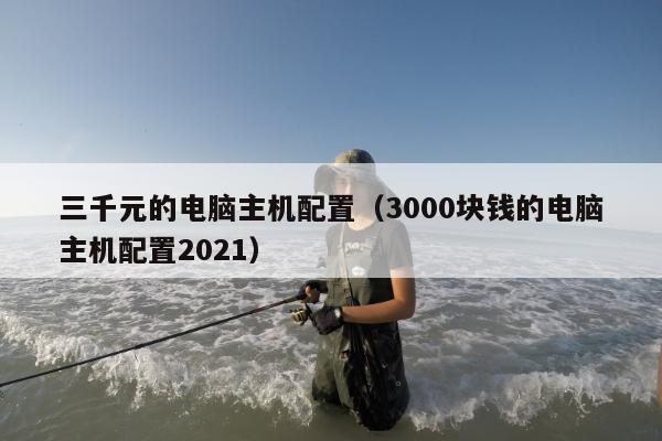 三千元的电脑主机配置（3000块钱的电脑主机配置2021）