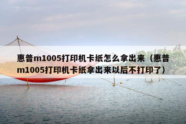 惠普m1005打印机卡纸怎么拿出来（惠普m1005打印机卡纸拿出来以后不打印了）