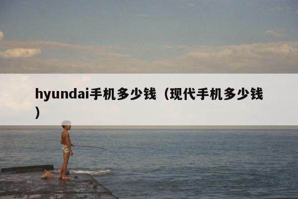 hyundai手机多少钱（现代手机多少钱）