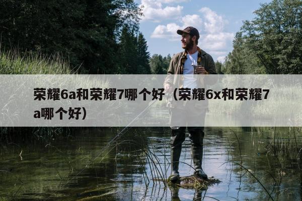 荣耀6a和荣耀7哪个好（荣耀6x和荣耀7a哪个好）