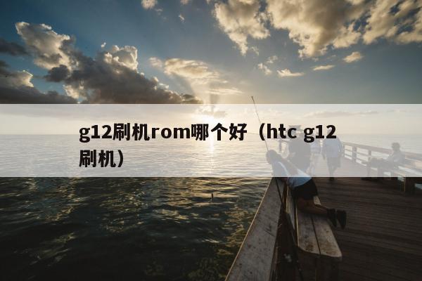 g12刷机rom哪个好（htc g12 刷机）