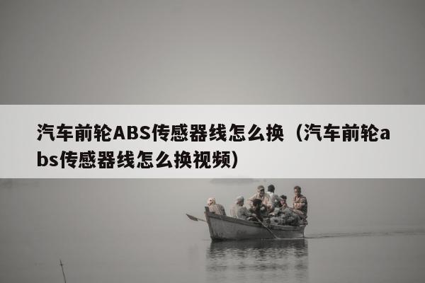 汽车前轮ABS传感器线怎么换（汽车前轮abs传感器线怎么换视频）