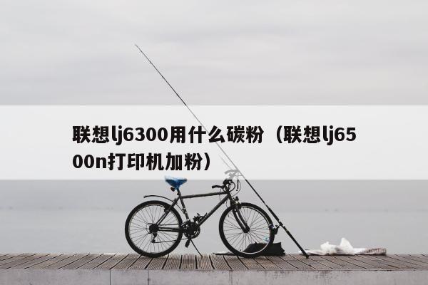 联想lj6300用什么碳粉（联想lj6500n打印机加粉）