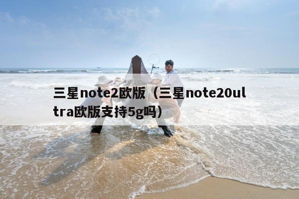 三星note2欧版（三星note20ultra欧版支持5g吗）