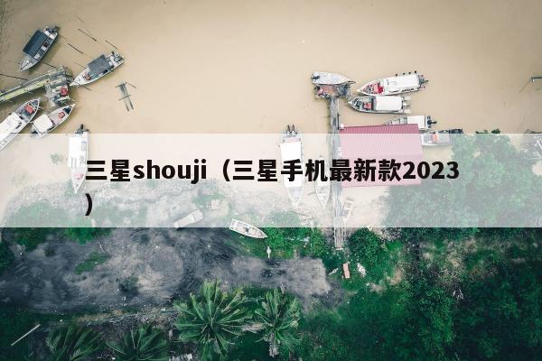 三星shouji（三星手机最新款2023）