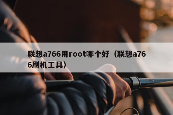 联想a766用root哪个好（联想a766刷机工具）