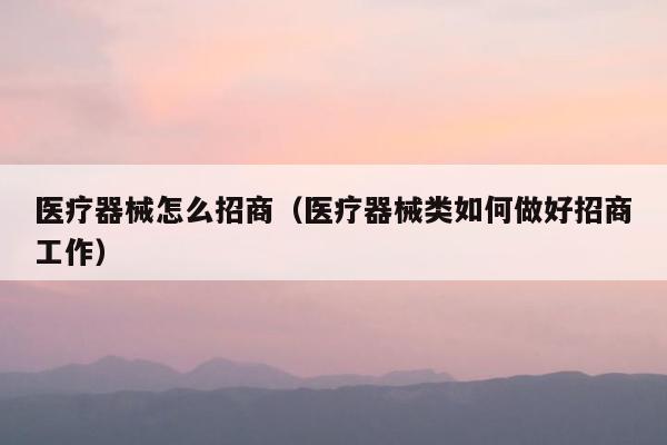 医疗器械怎么招商（医疗器械类如何做好招商工作）