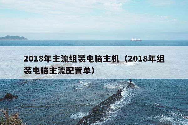 2018年主流组装电脑主机（2018年组装电脑主流配置单）