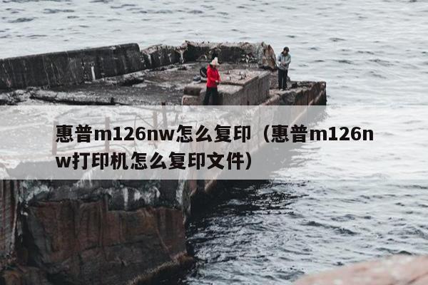 惠普m126nw怎么复印（惠普m126nw打印机怎么复印文件）