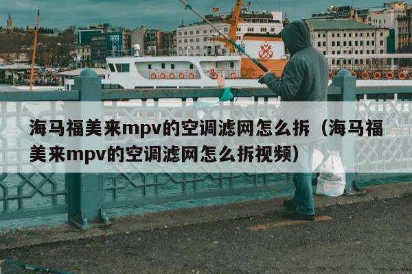 海马福美来mpv的空调滤网怎么拆（海马福美来mpv的空调滤网怎么拆视频）