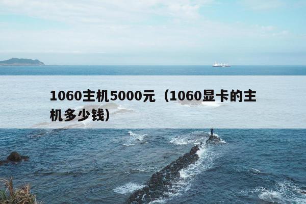 1060主机5000元（1060显卡的主机多少钱）