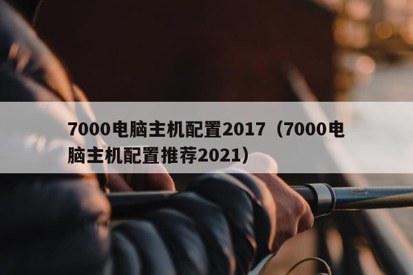 7000电脑主机配置2017（7000电脑主机配置推荐2021）