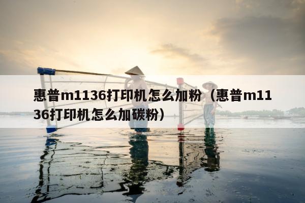 惠普m1136打印机怎么加粉（惠普m1136打印机怎么加碳粉）