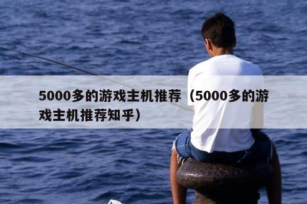 5000多的游戏主机推荐（5000多的游戏主机推荐知乎）