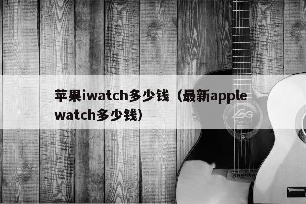 苹果iwatch多少钱（最新apple watch多少钱）