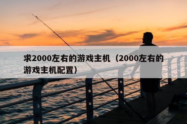 求2000左右的游戏主机（2000左右的游戏主机配置）