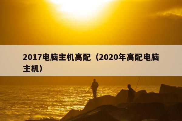 2017电脑主机高配（2020年高配电脑主机）