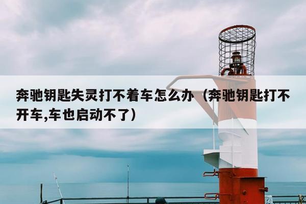 奔驰钥匙失灵打不着车怎么办（奔驰钥匙打不开车,车也启动不了）