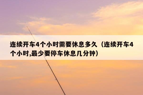 连续开车4个小时需要休息多久（连续开车4个小时,最少要停车休息几分钟）