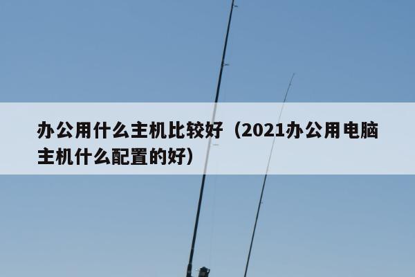 办公用什么主机比较好（2021办公用电脑主机什么配置的好）