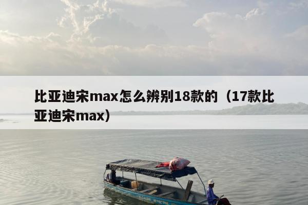 比亚迪宋max怎么辨别18款的（17款比亚迪宋max）