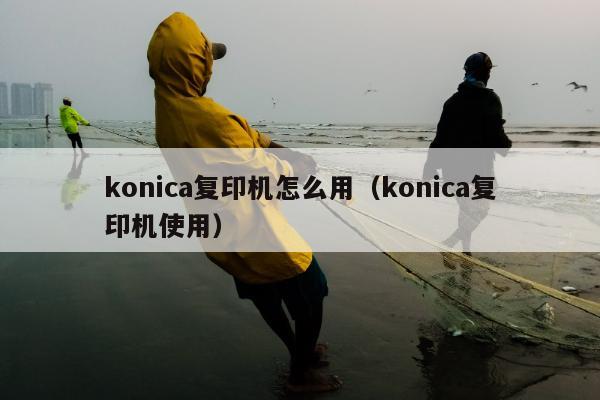 konica复印机怎么用（konica复印机使用）