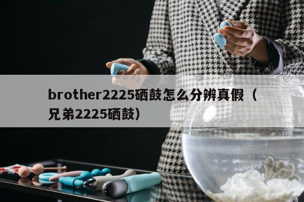 brother2225硒鼓怎么分辨真假（兄弟2225硒鼓）