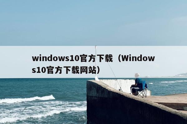 windows10官方下载（Windows10官方下载网站）