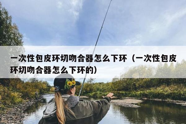 一次性包皮环切吻合器怎么下环（一次性包皮环切吻合器怎么下环的）