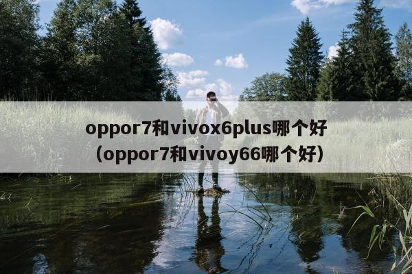 oppor7和vivox6plus哪个好（oppor7和vivoy66哪个好）