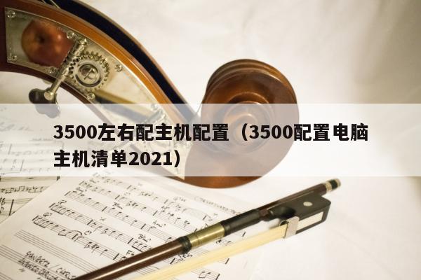 3500左右配主机配置（3500配置电脑主机清单2021）