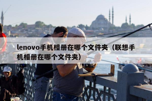 lenovo手机相册在哪个文件夹（联想手机相册在哪个文件夹）