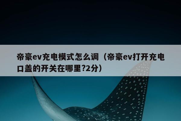 帝豪ev充电模式怎么调（帝豪ev打开充电口盖的开关在哪里?2分）