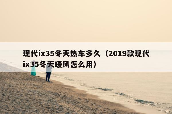 现代ix35冬天热车多久（2019款现代ix35冬天暖风怎么用）