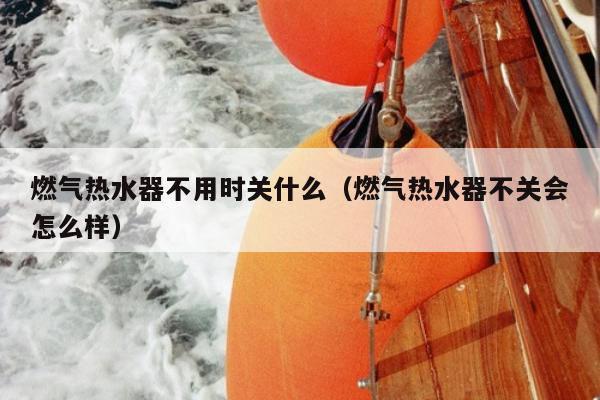 燃气热水器不用时关什么（燃气热水器不关会怎么样）