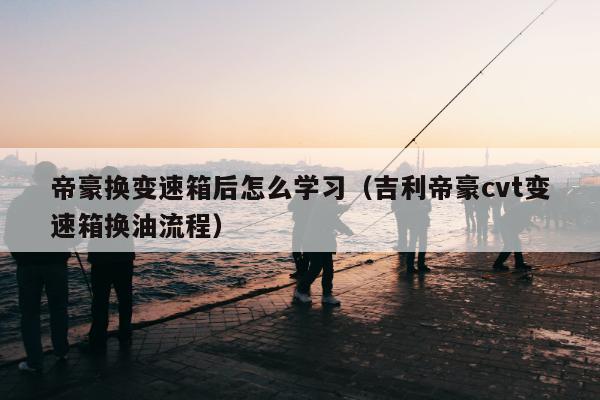 帝豪换变速箱后怎么学习（吉利帝豪cvt变速箱换油流程）