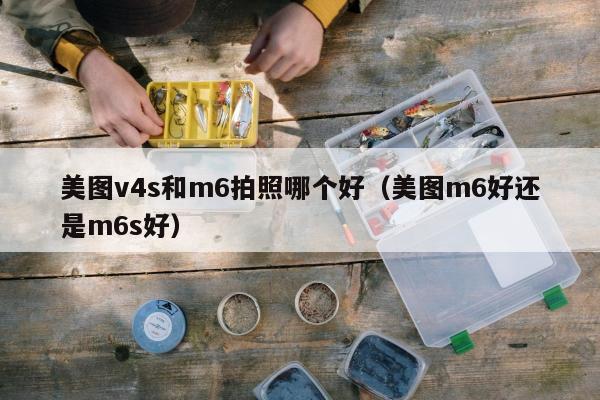 美图v4s和m6拍照哪个好（美图m6好还是m6s好）