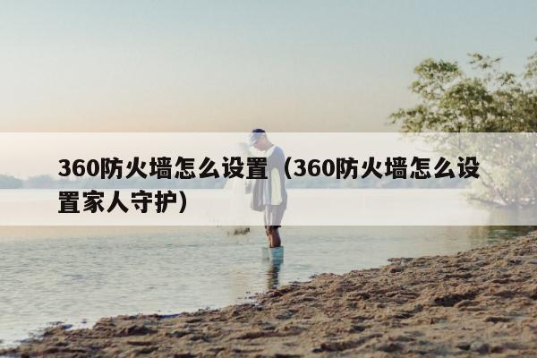 360防火墙怎么设置（360防火墙怎么设置家人守护）