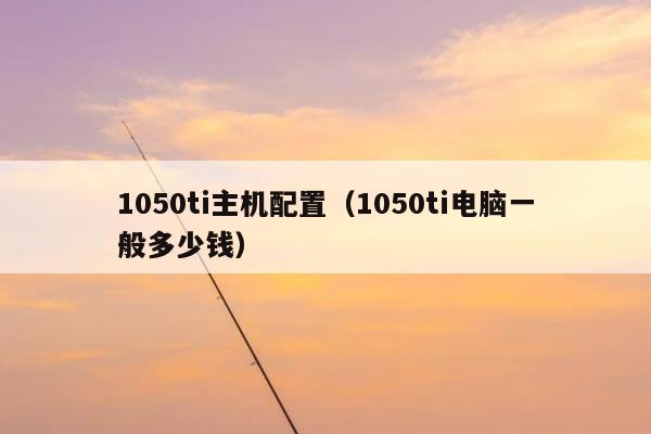 1050ti主机配置（1050ti电脑一般多少钱）