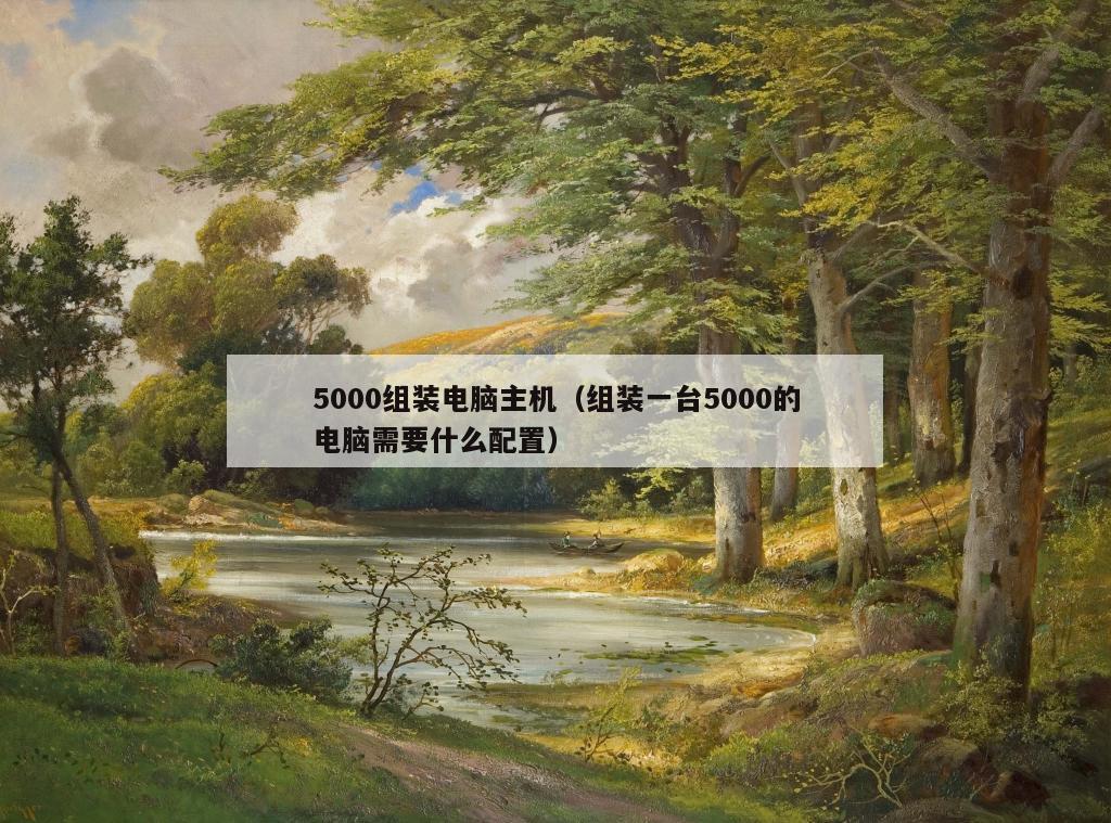 5000组装电脑主机（组装一台5000的电脑需要什么配置）