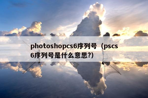 photoshopcs6序列号（pscs6序列号是什么意思?）