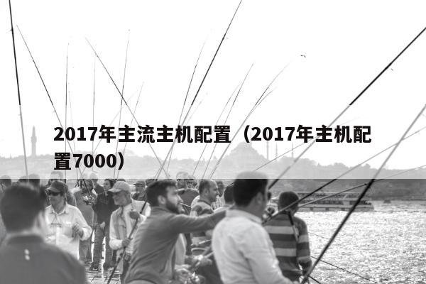 2017年主流主机配置（2017年主机配置7000）