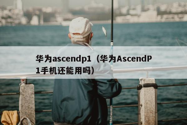 华为ascendp1（华为AscendP1手机还能用吗）