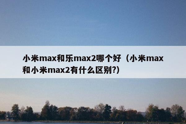 小米max和乐max2哪个好（小米max和小米max2有什么区别?）